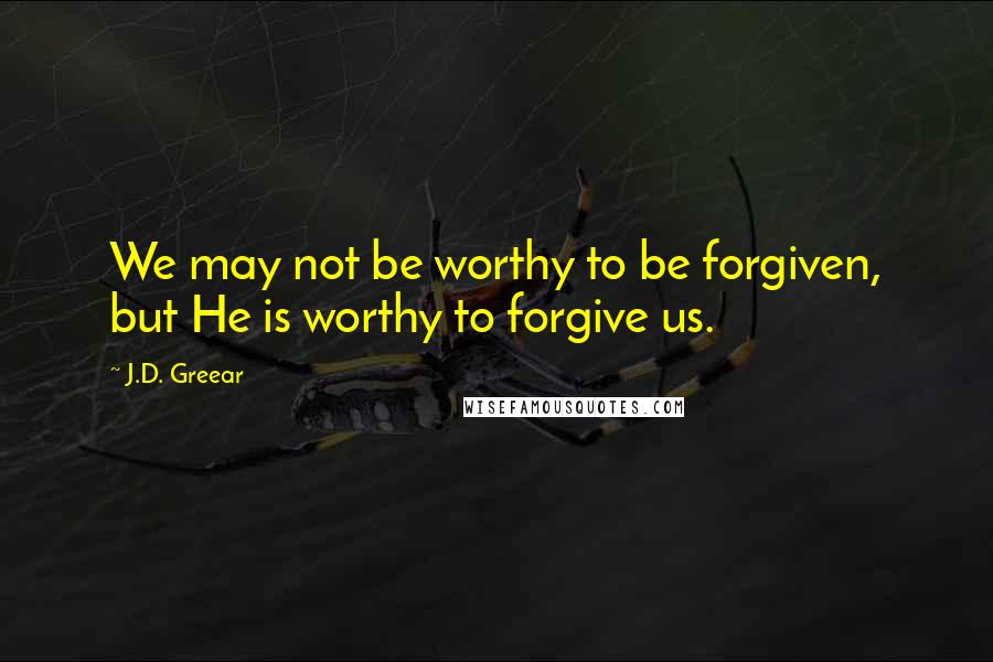 J.D. Greear Quotes: We may not be worthy to be forgiven, but He is worthy to forgive us.