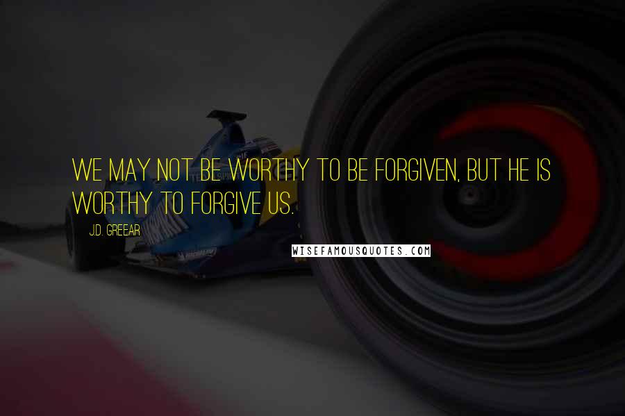 J.D. Greear Quotes: We may not be worthy to be forgiven, but He is worthy to forgive us.
