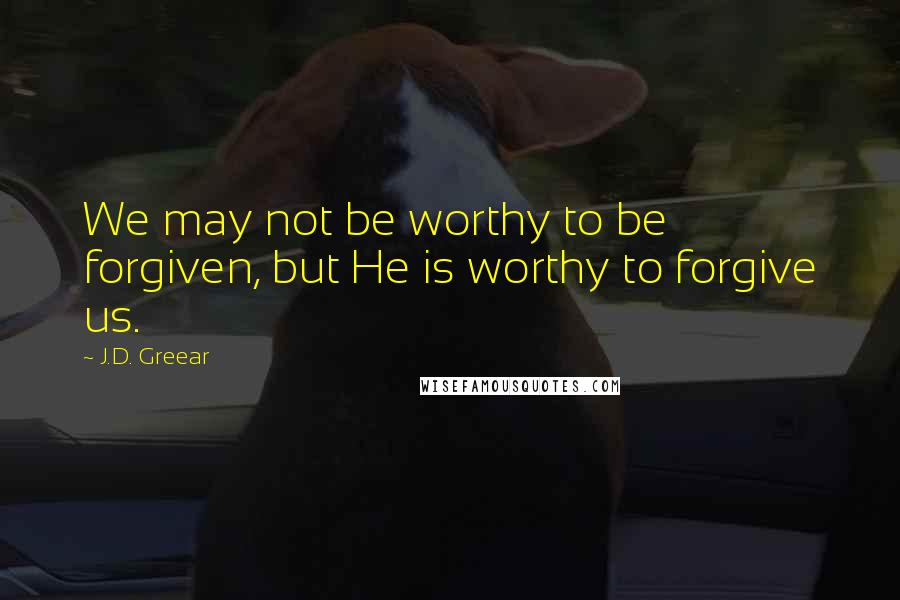 J.D. Greear Quotes: We may not be worthy to be forgiven, but He is worthy to forgive us.