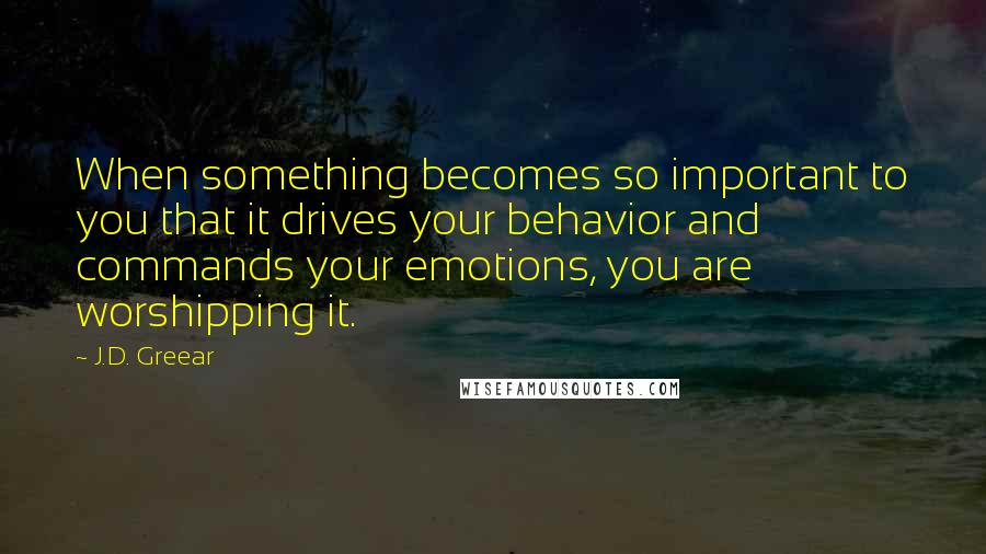 J.D. Greear Quotes: When something becomes so important to you that it drives your behavior and commands your emotions, you are worshipping it.