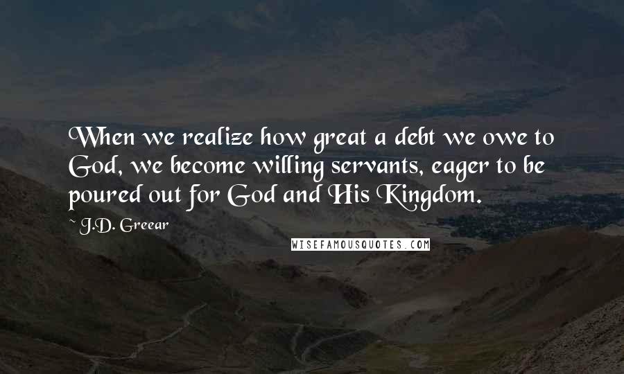 J.D. Greear Quotes: When we realize how great a debt we owe to God, we become willing servants, eager to be poured out for God and His Kingdom.