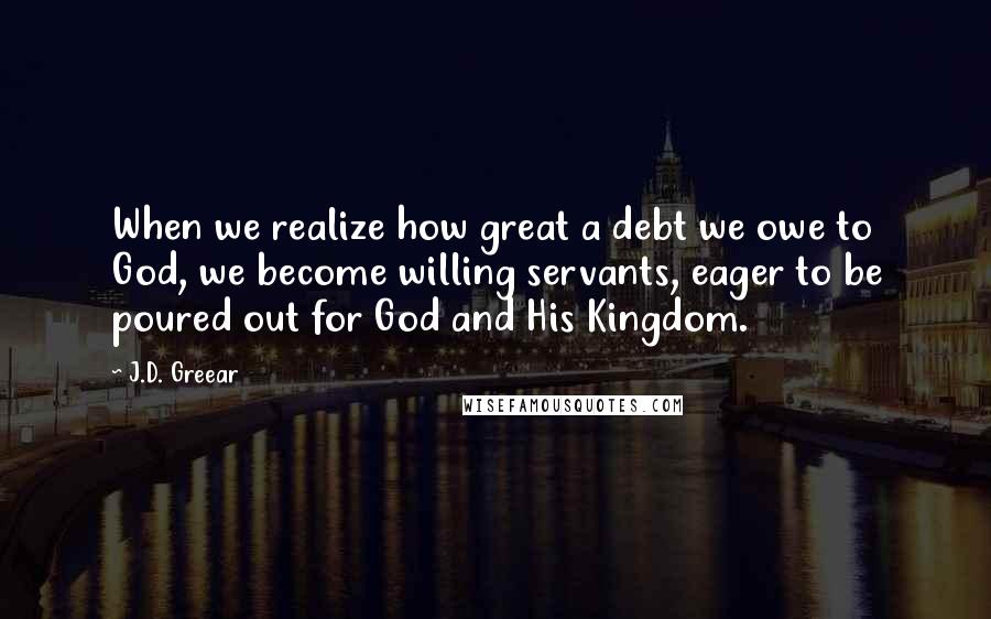 J.D. Greear Quotes: When we realize how great a debt we owe to God, we become willing servants, eager to be poured out for God and His Kingdom.