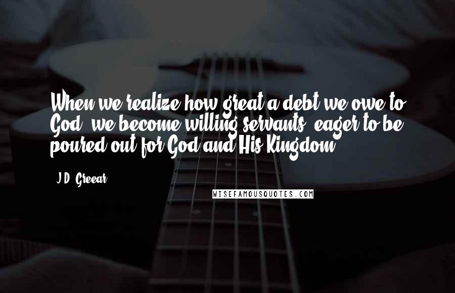 J.D. Greear Quotes: When we realize how great a debt we owe to God, we become willing servants, eager to be poured out for God and His Kingdom.