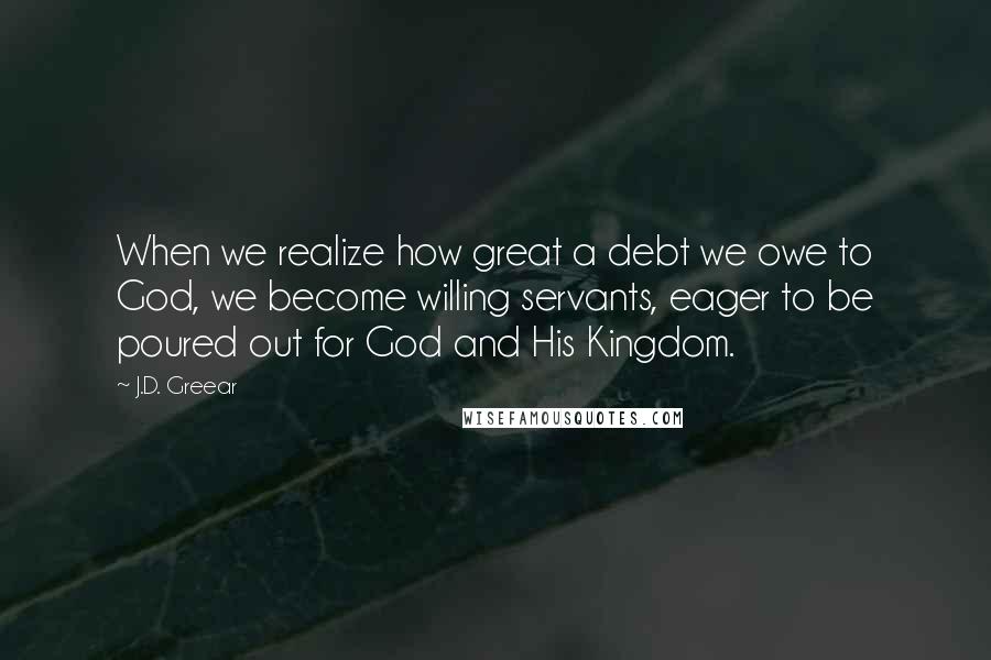 J.D. Greear Quotes: When we realize how great a debt we owe to God, we become willing servants, eager to be poured out for God and His Kingdom.