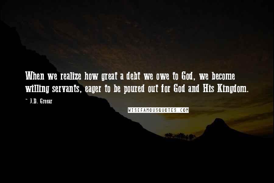 J.D. Greear Quotes: When we realize how great a debt we owe to God, we become willing servants, eager to be poured out for God and His Kingdom.