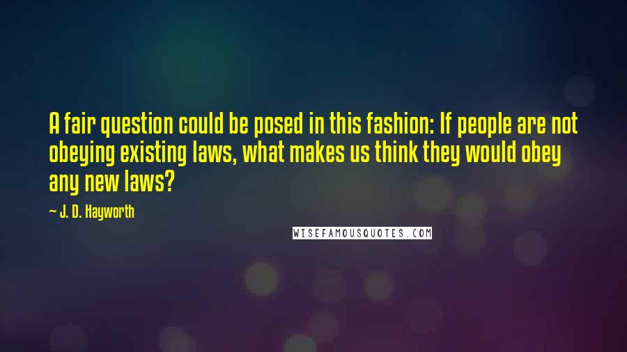 J. D. Hayworth Quotes: A fair question could be posed in this fashion: If people are not obeying existing laws, what makes us think they would obey any new laws?