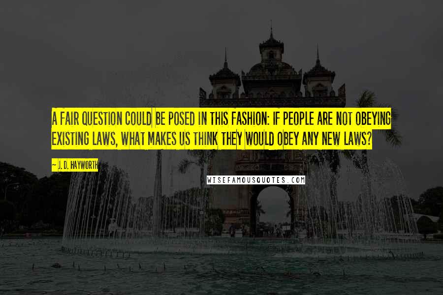 J. D. Hayworth Quotes: A fair question could be posed in this fashion: If people are not obeying existing laws, what makes us think they would obey any new laws?