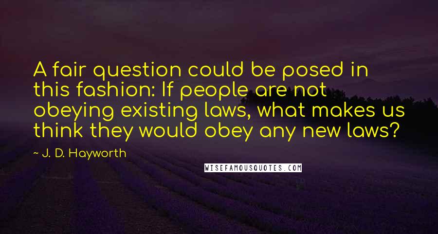 J. D. Hayworth Quotes: A fair question could be posed in this fashion: If people are not obeying existing laws, what makes us think they would obey any new laws?