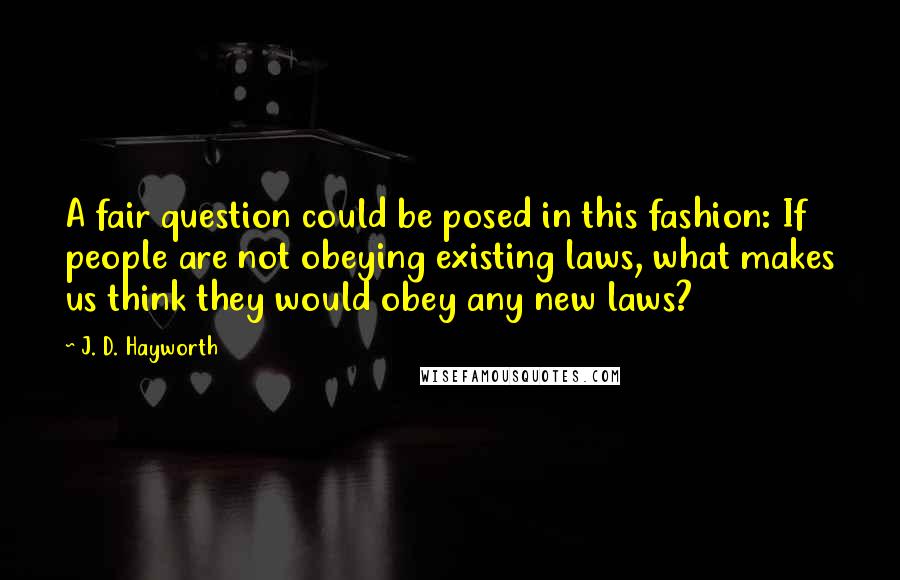 J. D. Hayworth Quotes: A fair question could be posed in this fashion: If people are not obeying existing laws, what makes us think they would obey any new laws?