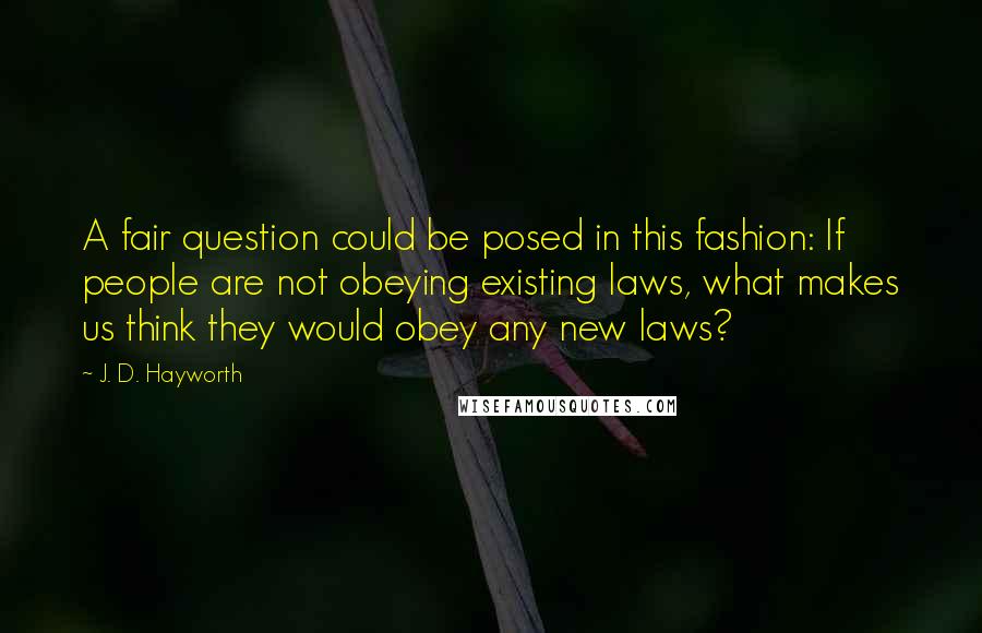 J. D. Hayworth Quotes: A fair question could be posed in this fashion: If people are not obeying existing laws, what makes us think they would obey any new laws?