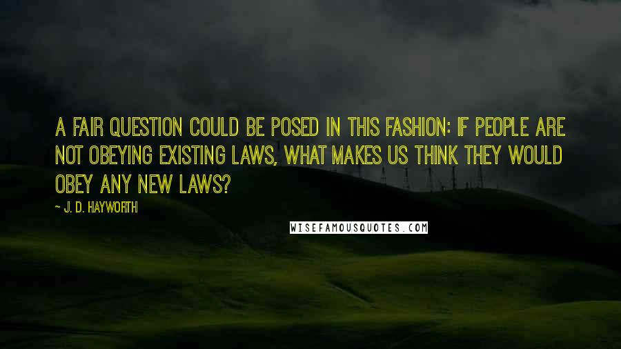 J. D. Hayworth Quotes: A fair question could be posed in this fashion: If people are not obeying existing laws, what makes us think they would obey any new laws?