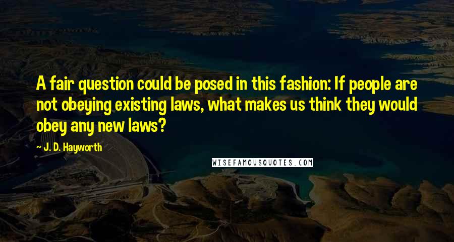 J. D. Hayworth Quotes: A fair question could be posed in this fashion: If people are not obeying existing laws, what makes us think they would obey any new laws?