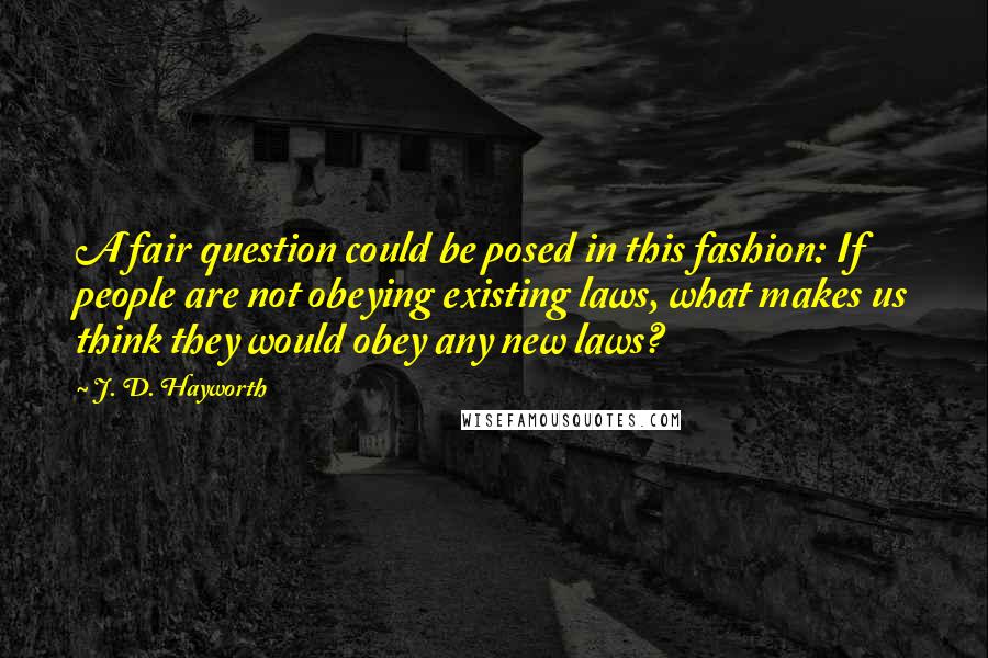 J. D. Hayworth Quotes: A fair question could be posed in this fashion: If people are not obeying existing laws, what makes us think they would obey any new laws?