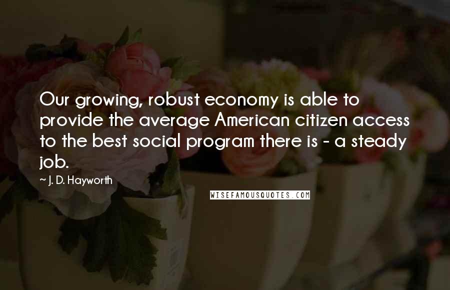 J. D. Hayworth Quotes: Our growing, robust economy is able to provide the average American citizen access to the best social program there is - a steady job.