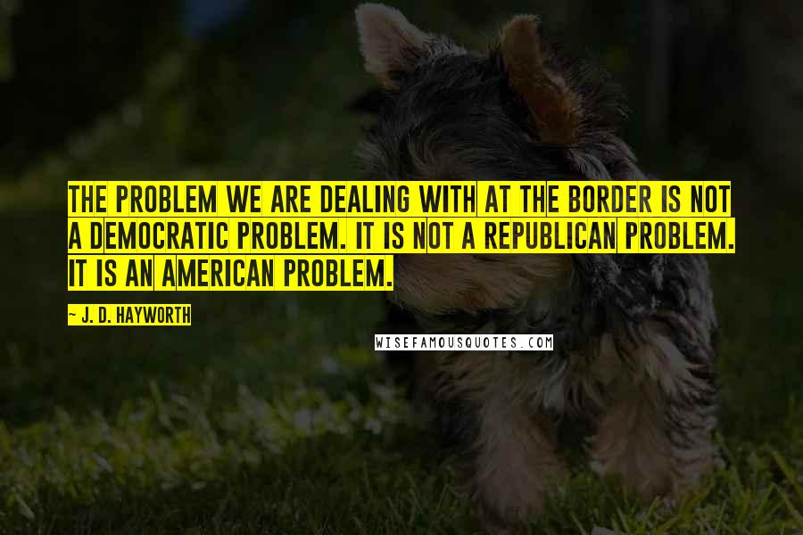 J. D. Hayworth Quotes: The problem we are dealing with at the border is not a Democratic problem. It is not a Republican problem. It is an American problem.