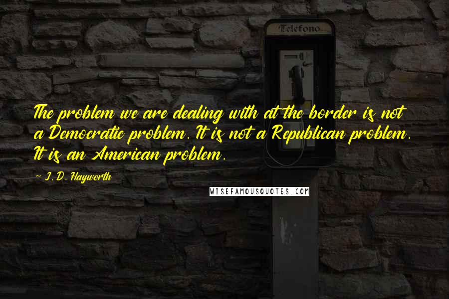 J. D. Hayworth Quotes: The problem we are dealing with at the border is not a Democratic problem. It is not a Republican problem. It is an American problem.