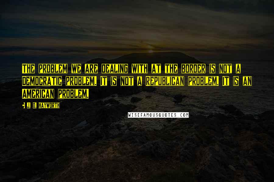 J. D. Hayworth Quotes: The problem we are dealing with at the border is not a Democratic problem. It is not a Republican problem. It is an American problem.