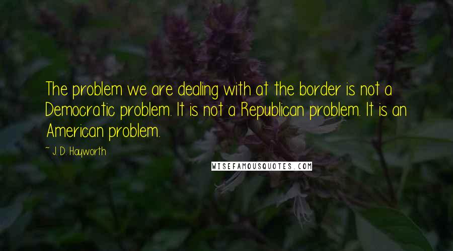 J. D. Hayworth Quotes: The problem we are dealing with at the border is not a Democratic problem. It is not a Republican problem. It is an American problem.