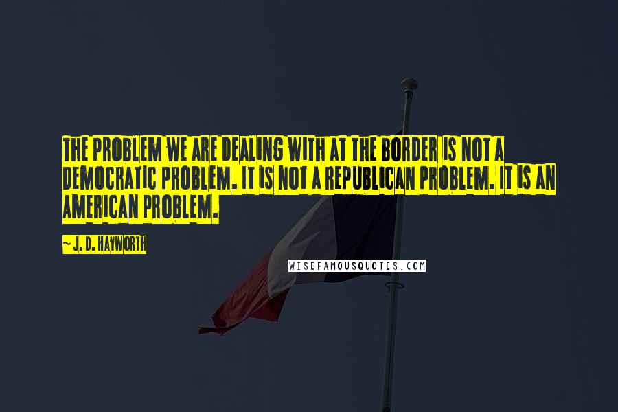 J. D. Hayworth Quotes: The problem we are dealing with at the border is not a Democratic problem. It is not a Republican problem. It is an American problem.