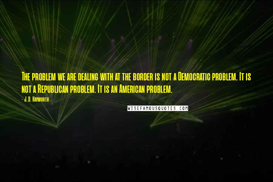 J. D. Hayworth Quotes: The problem we are dealing with at the border is not a Democratic problem. It is not a Republican problem. It is an American problem.