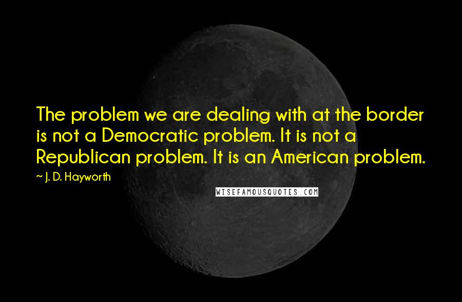 J. D. Hayworth Quotes: The problem we are dealing with at the border is not a Democratic problem. It is not a Republican problem. It is an American problem.