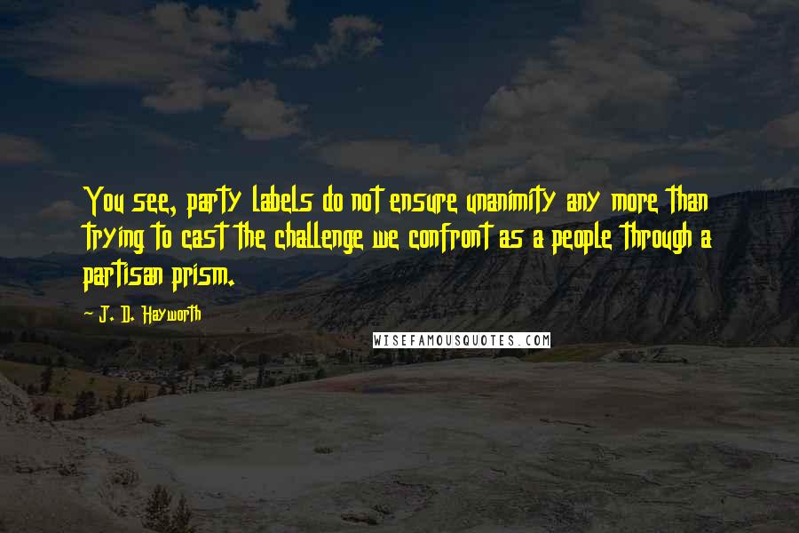 J. D. Hayworth Quotes: You see, party labels do not ensure unanimity any more than trying to cast the challenge we confront as a people through a partisan prism.