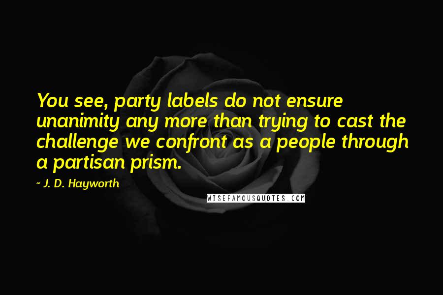 J. D. Hayworth Quotes: You see, party labels do not ensure unanimity any more than trying to cast the challenge we confront as a people through a partisan prism.