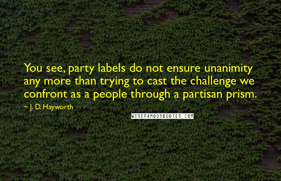 J. D. Hayworth Quotes: You see, party labels do not ensure unanimity any more than trying to cast the challenge we confront as a people through a partisan prism.