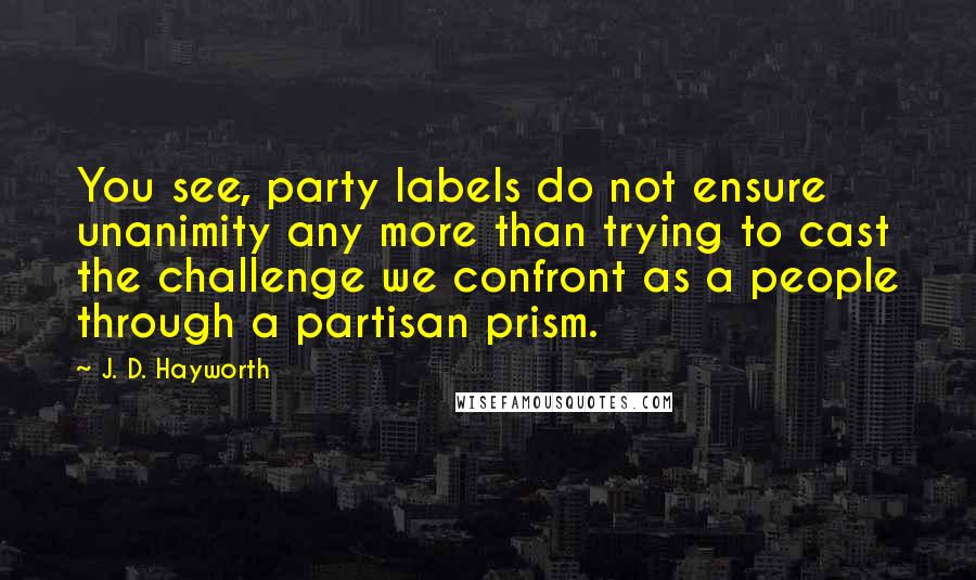 J. D. Hayworth Quotes: You see, party labels do not ensure unanimity any more than trying to cast the challenge we confront as a people through a partisan prism.
