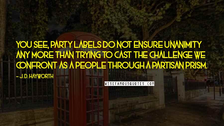 J. D. Hayworth Quotes: You see, party labels do not ensure unanimity any more than trying to cast the challenge we confront as a people through a partisan prism.