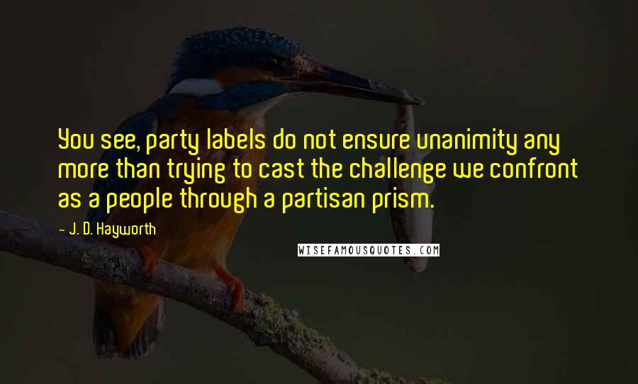 J. D. Hayworth Quotes: You see, party labels do not ensure unanimity any more than trying to cast the challenge we confront as a people through a partisan prism.