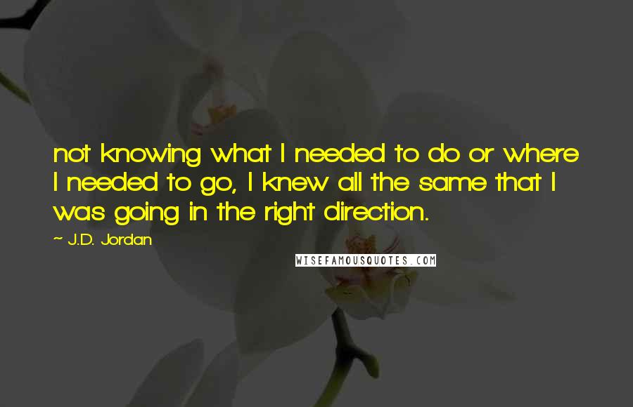 J.D. Jordan Quotes: not knowing what I needed to do or where I needed to go, I knew all the same that I was going in the right direction.