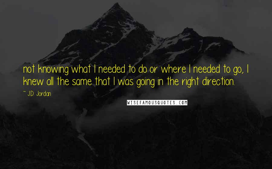 J.D. Jordan Quotes: not knowing what I needed to do or where I needed to go, I knew all the same that I was going in the right direction.