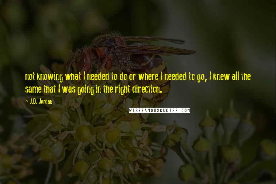 J.D. Jordan Quotes: not knowing what I needed to do or where I needed to go, I knew all the same that I was going in the right direction.