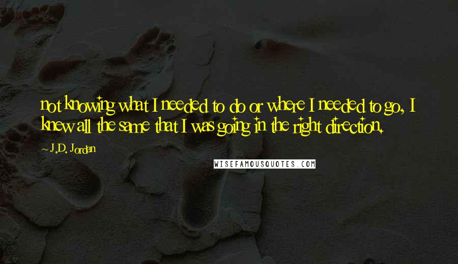 J.D. Jordan Quotes: not knowing what I needed to do or where I needed to go, I knew all the same that I was going in the right direction.