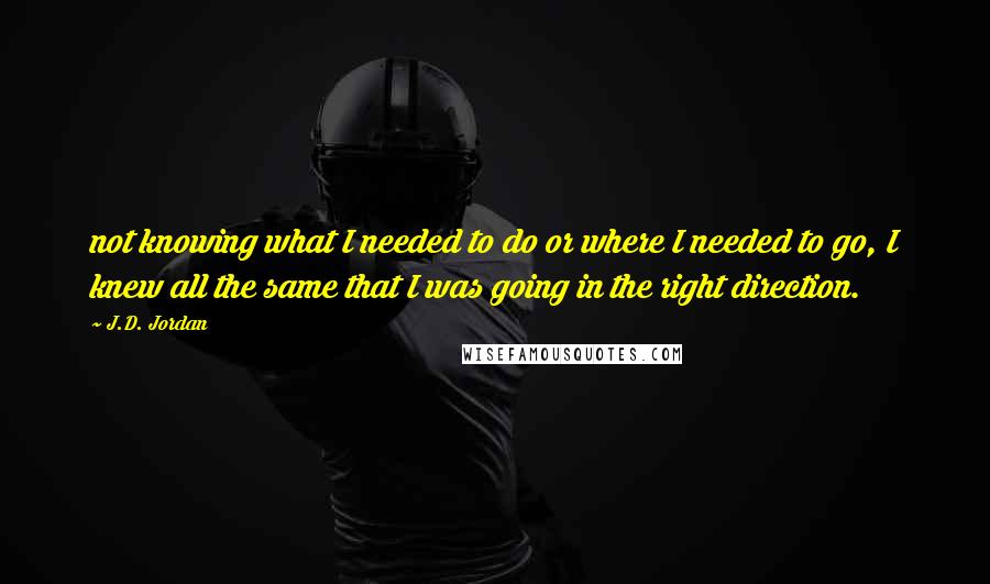 J.D. Jordan Quotes: not knowing what I needed to do or where I needed to go, I knew all the same that I was going in the right direction.