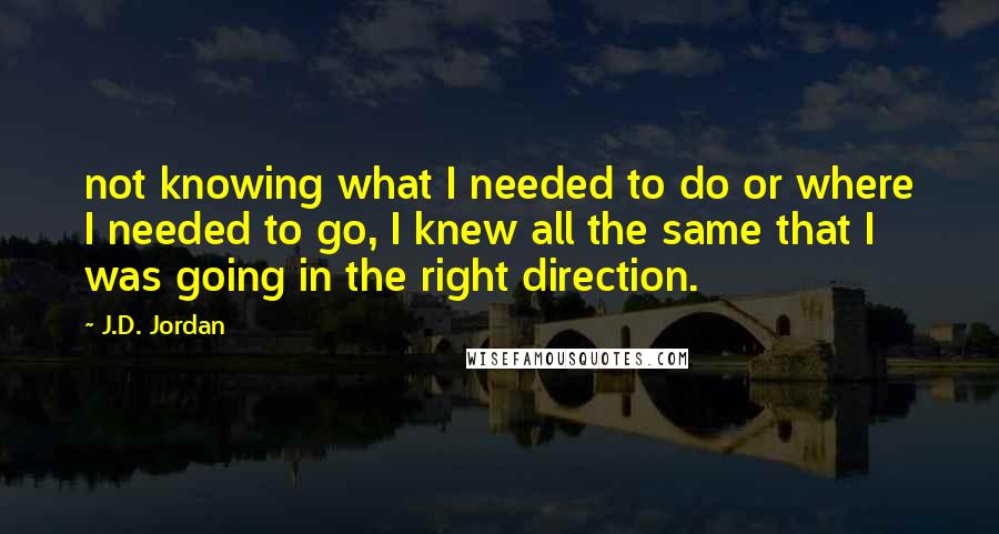 J.D. Jordan Quotes: not knowing what I needed to do or where I needed to go, I knew all the same that I was going in the right direction.