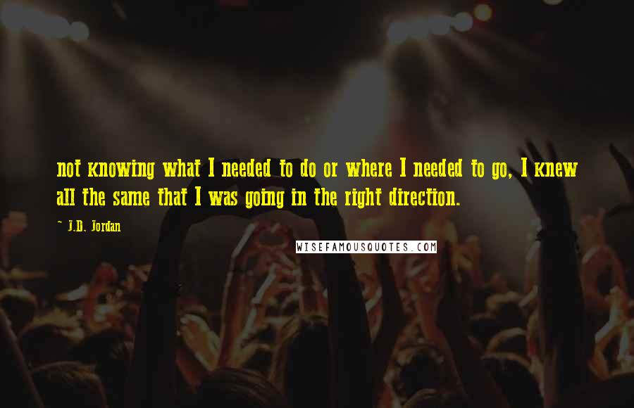 J.D. Jordan Quotes: not knowing what I needed to do or where I needed to go, I knew all the same that I was going in the right direction.