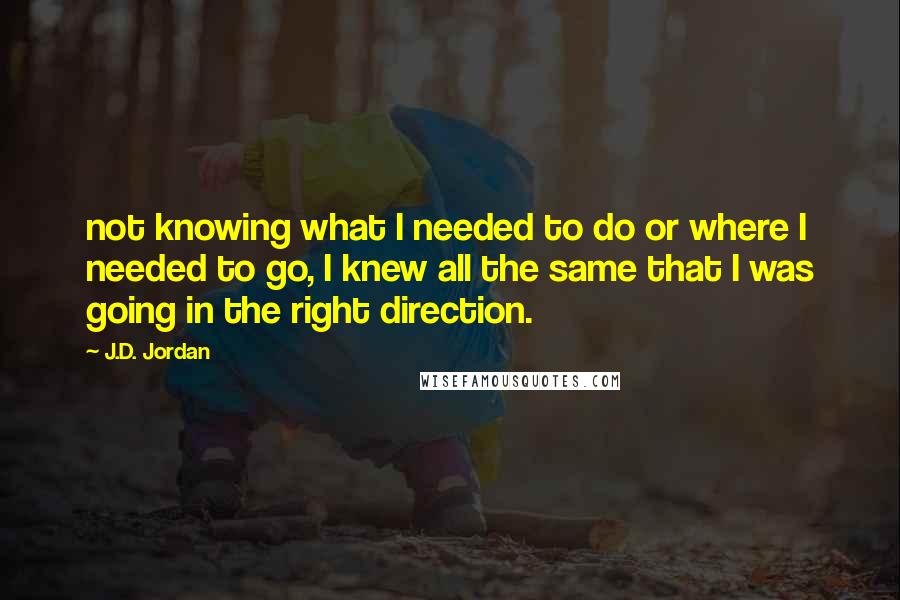 J.D. Jordan Quotes: not knowing what I needed to do or where I needed to go, I knew all the same that I was going in the right direction.