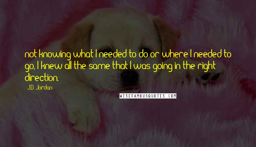 J.D. Jordan Quotes: not knowing what I needed to do or where I needed to go, I knew all the same that I was going in the right direction.