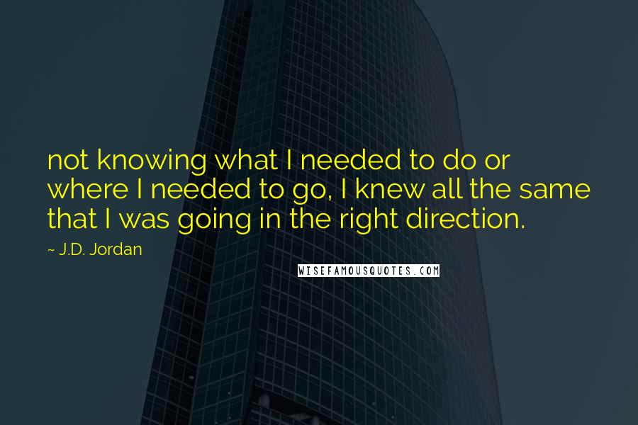 J.D. Jordan Quotes: not knowing what I needed to do or where I needed to go, I knew all the same that I was going in the right direction.