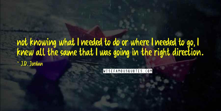 J.D. Jordan Quotes: not knowing what I needed to do or where I needed to go, I knew all the same that I was going in the right direction.