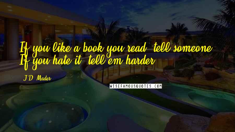 J.D. Mader Quotes: If you like a book you read, tell someone. If you hate it, tell em harder.