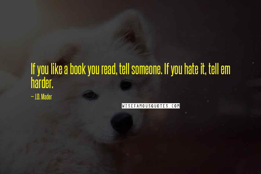 J.D. Mader Quotes: If you like a book you read, tell someone. If you hate it, tell em harder.