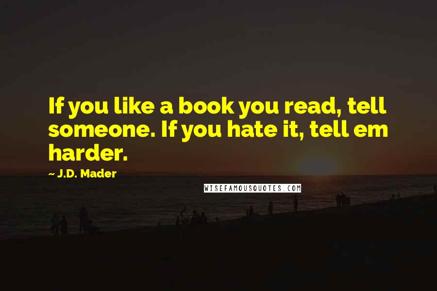 J.D. Mader Quotes: If you like a book you read, tell someone. If you hate it, tell em harder.