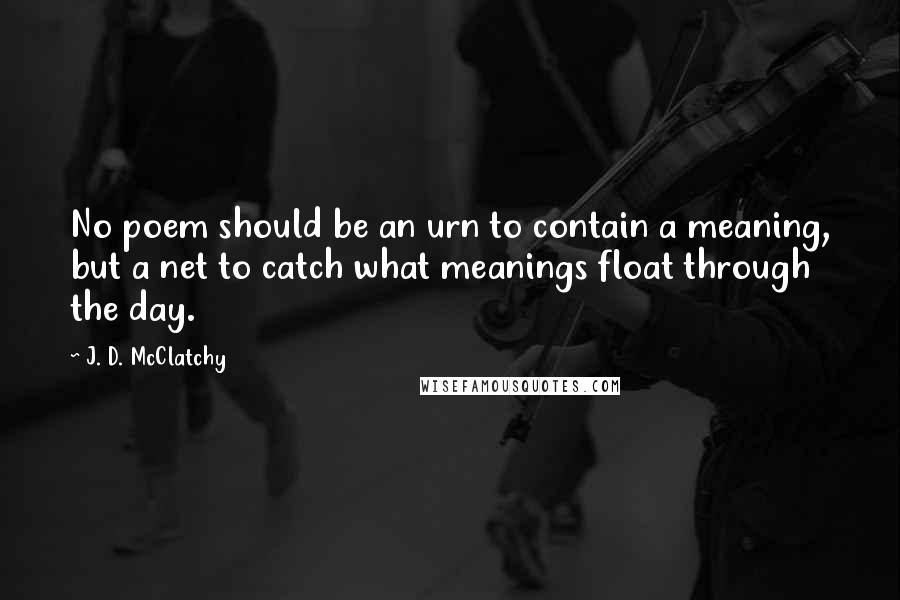 J. D. McClatchy Quotes: No poem should be an urn to contain a meaning, but a net to catch what meanings float through the day.