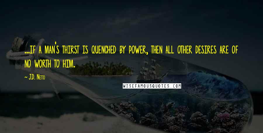 J.D. Netto Quotes: ...if a man's thirst is quenched by power, then all other desires are of no worth to him.