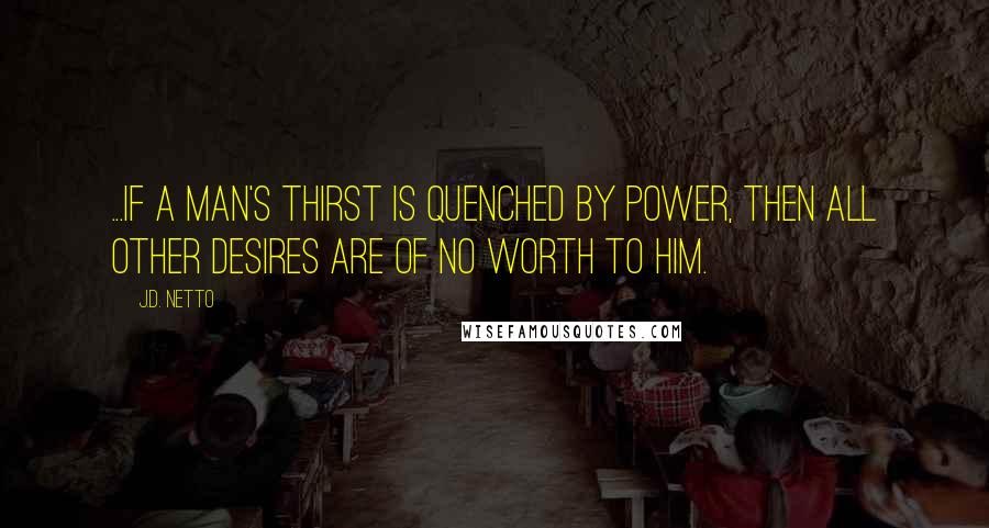 J.D. Netto Quotes: ...if a man's thirst is quenched by power, then all other desires are of no worth to him.