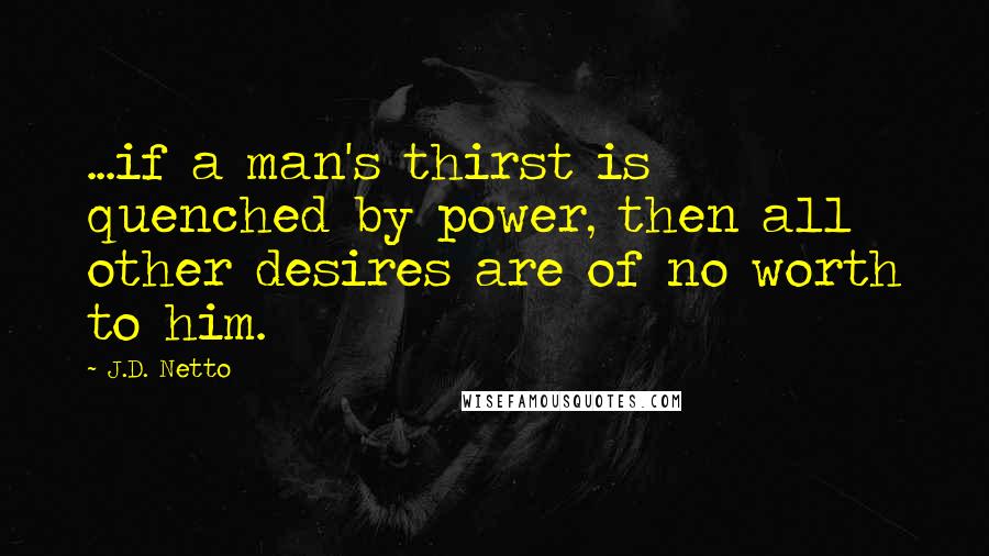 J.D. Netto Quotes: ...if a man's thirst is quenched by power, then all other desires are of no worth to him.