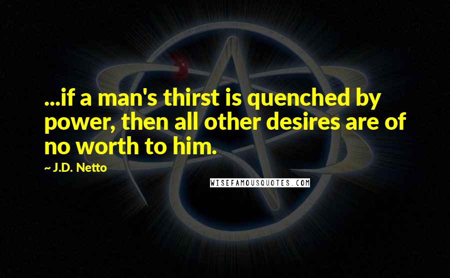 J.D. Netto Quotes: ...if a man's thirst is quenched by power, then all other desires are of no worth to him.